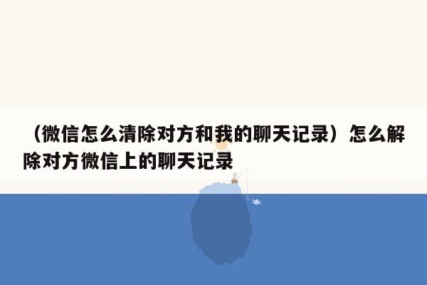 （微信怎么清除对方和我的聊天记录）怎么解除对方微信上的聊天记录