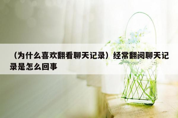 （为什么喜欢翻看聊天记录）经常翻阅聊天记录是怎么回事