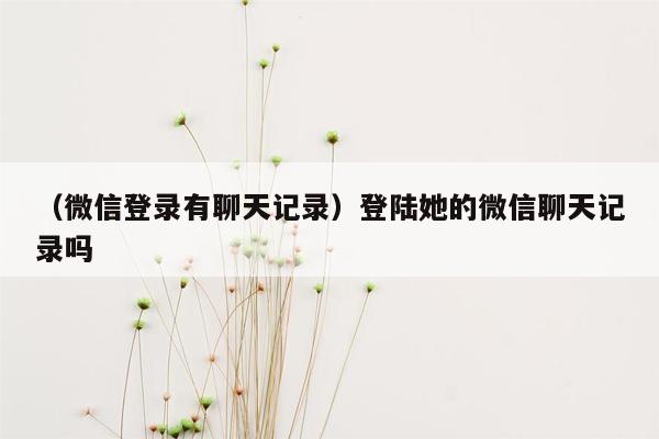 （微信登录有聊天记录）登陆她的微信聊天记录吗