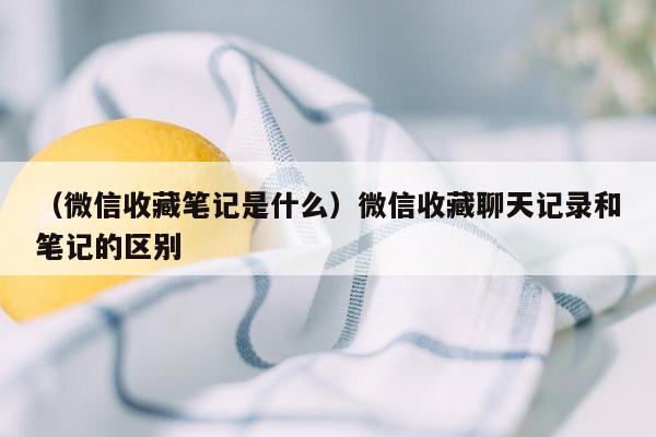 （微信收藏笔记是什么）微信收藏聊天记录和笔记的区别