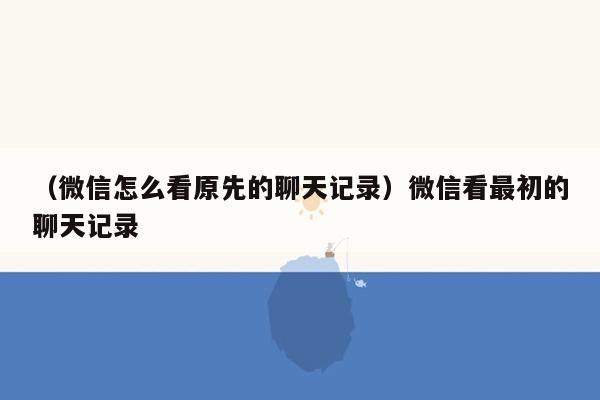 （微信怎么看原先的聊天记录）微信看最初的聊天记录