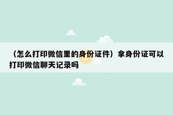 （怎么打印微信里的身份证件）拿身份证可以打印微信聊天记录吗