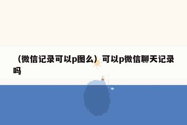 （微信记录可以p图么）可以p微信聊天记录吗