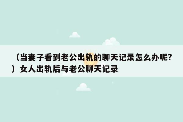 （当妻子看到老公出轨的聊天记录怎么办呢?）女人出轨后与老公聊天记录