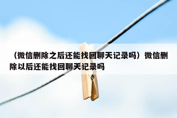 （微信删除之后还能找回聊天记录吗）微信删除以后还能找回聊天记录吗