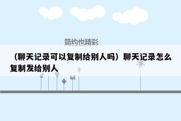 （聊天记录可以复制给别人吗）聊天记录怎么复制发给别人