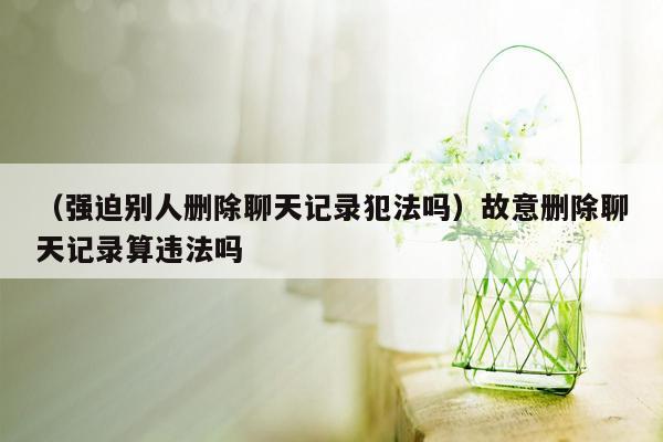 （强迫别人删除聊天记录犯法吗）故意删除聊天记录算违法吗