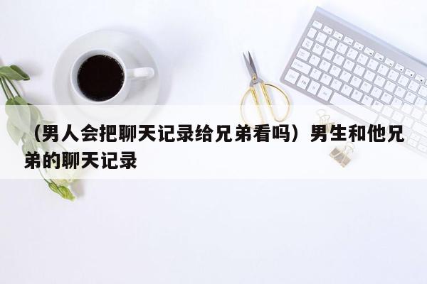 （男人会把聊天记录给兄弟看吗）男生和他兄弟的聊天记录