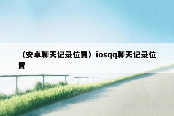 （安卓聊天记录位置）iosqq聊天记录位置