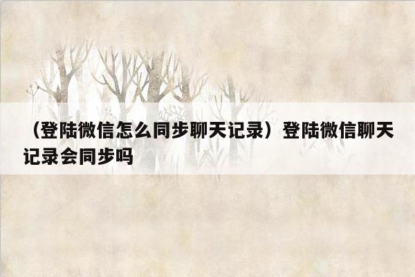 （登陆微信怎么同步聊天记录）登陆微信聊天记录会同步吗