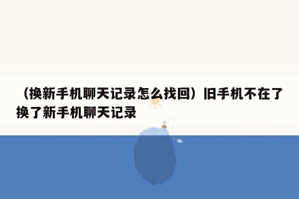 （换新手机聊天记录怎么找回）旧手机不在了换了新手机聊天记录