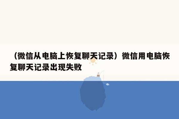 （微信从电脑上恢复聊天记录）微信用电脑恢复聊天记录出现失败