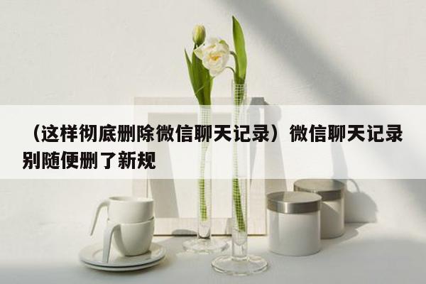 （这样彻底删除微信聊天记录）微信聊天记录别随便删了新规