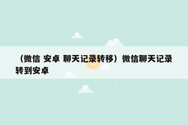 （微信 安卓 聊天记录转移）微信聊天记录转到安卓