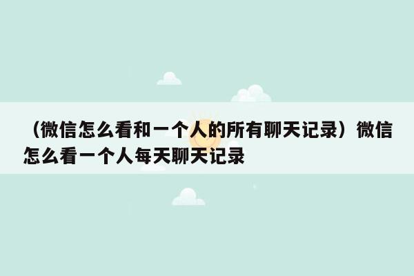 （微信怎么看和一个人的所有聊天记录）微信怎么看一个人每天聊天记录