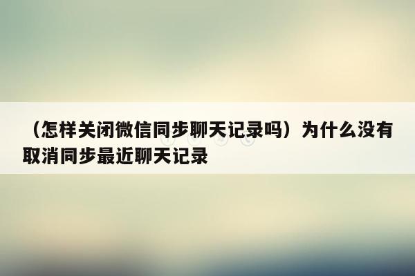 （怎样关闭微信同步聊天记录吗）为什么没有取消同步最近聊天记录