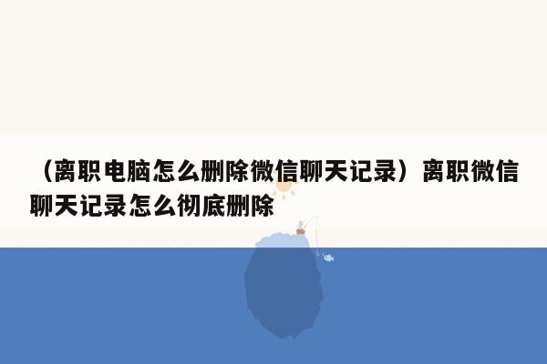 （离职电脑怎么删除微信聊天记录）离职微信聊天记录怎么彻底删除