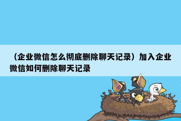 （企业微信怎么彻底删除聊天记录）加入企业微信如何删除聊天记录