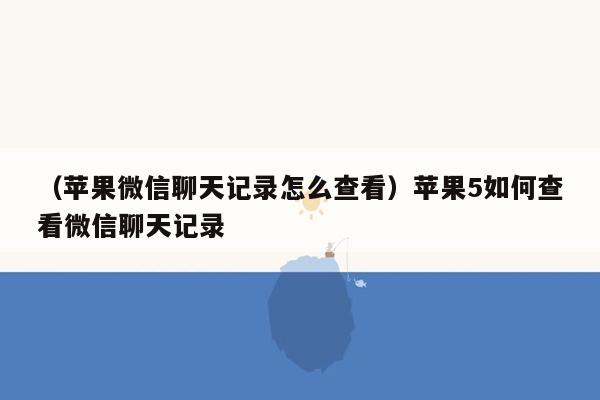 （苹果微信聊天记录怎么查看）苹果5如何查看微信聊天记录