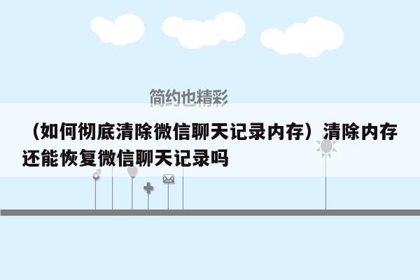 （如何彻底清除微信聊天记录内存）清除内存还能恢复微信聊天记录吗