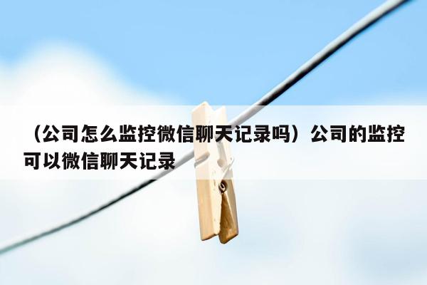 （公司怎么监控微信聊天记录吗）公司的监控可以微信聊天记录