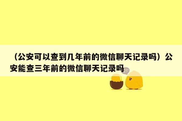 （公安可以查到几年前的微信聊天记录吗）公安能查三年前的微信聊天记录吗