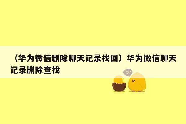 （华为微信删除聊天记录找回）华为微信聊天记录删除查找