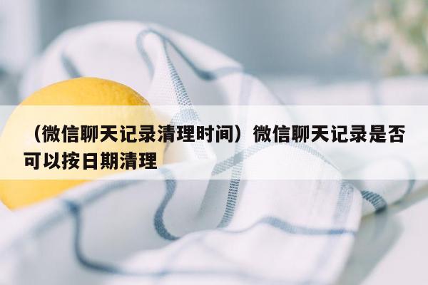 （微信聊天记录清理时间）微信聊天记录是否可以按日期清理