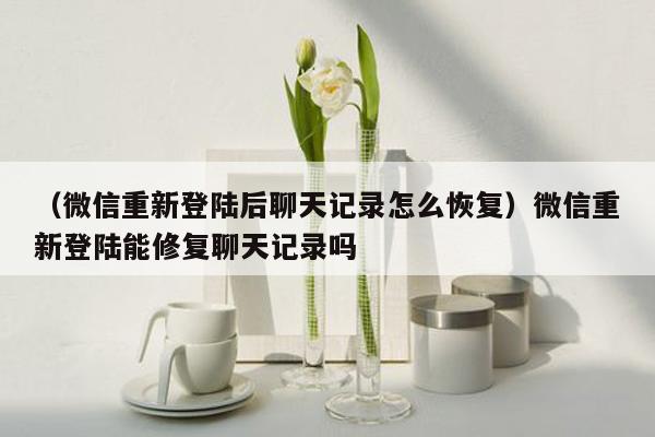 （微信重新登陆后聊天记录怎么恢复）微信重新登陆能修复聊天记录吗