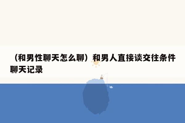 （和男性聊天怎么聊）和男人直接谈交往条件聊天记录