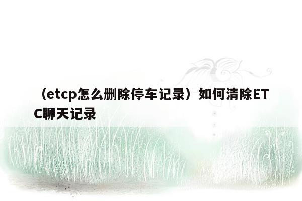 （etcp怎么删除停车记录）如何清除ETC聊天记录