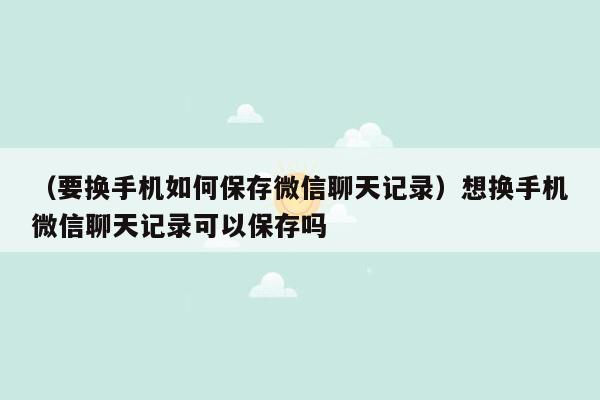 （要换手机如何保存微信聊天记录）想换手机微信聊天记录可以保存吗