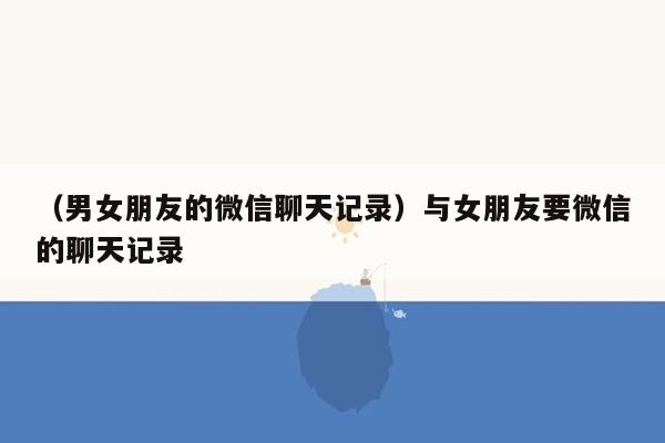 （男女朋友的微信聊天记录）与女朋友要微信的聊天记录