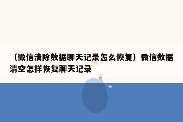 （微信清除数据聊天记录怎么恢复）微信数据清空怎样恢复聊天记录