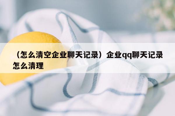 （怎么清空企业聊天记录）企业qq聊天记录怎么清理