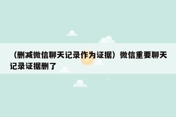 （删减微信聊天记录作为证据）微信重要聊天记录证据删了