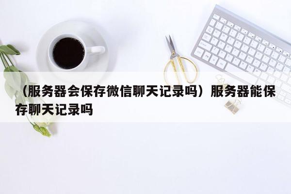 （服务器会保存微信聊天记录吗）服务器能保存聊天记录吗