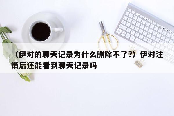 （伊对的聊天记录为什么删除不了?）伊对注销后还能看到聊天记录吗