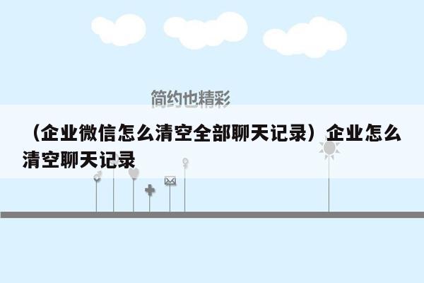 （企业微信怎么清空全部聊天记录）企业怎么清空聊天记录