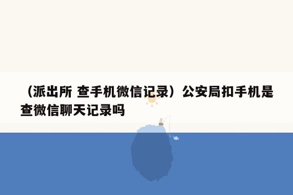 （派出所 查手机微信记录）公安局扣手机是查微信聊天记录吗