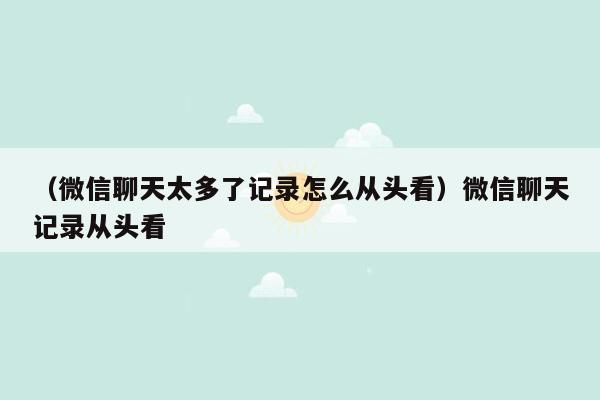 （微信聊天太多了记录怎么从头看）微信聊天记录从头看