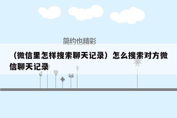 （微信里怎样搜索聊天记录）怎么搜索对方微信聊天记录