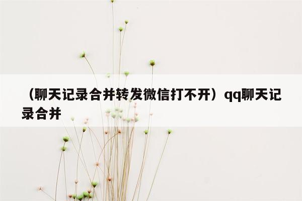 （聊天记录合并转发微信打不开）qq聊天记录合并