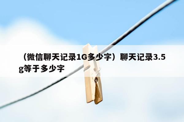 （微信聊天记录1G多少字）聊天记录3.5g等于多少字