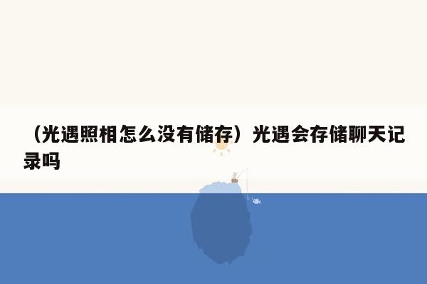 （光遇照相怎么没有储存）光遇会存储聊天记录吗