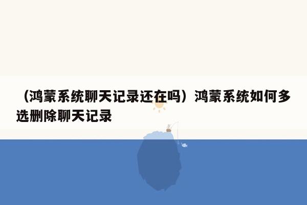 （鸿蒙系统聊天记录还在吗）鸿蒙系统如何多选删除聊天记录