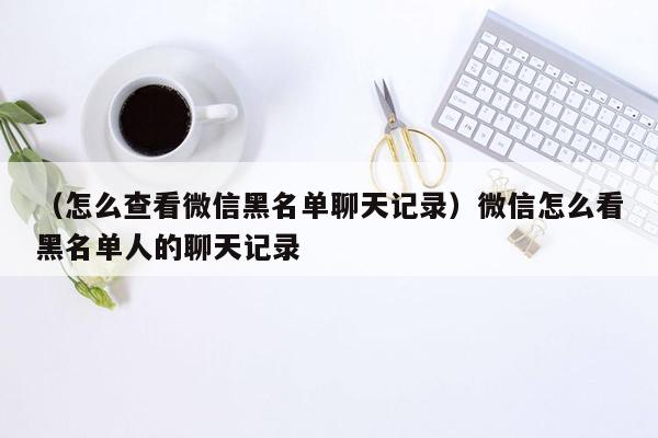 （怎么查看微信黑名单聊天记录）微信怎么看黑名单人的聊天记录