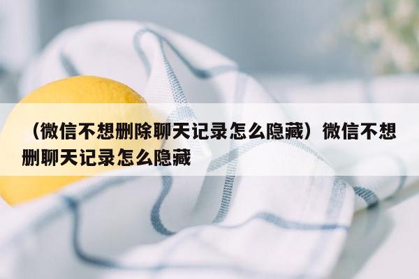 （微信不想删除聊天记录怎么隐藏）微信不想删聊天记录怎么隐藏