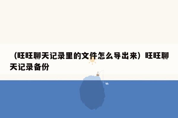 （旺旺聊天记录里的文件怎么导出来）旺旺聊天记录备份