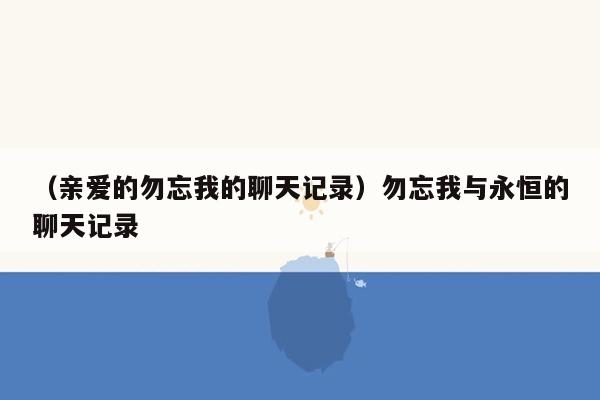 （亲爱的勿忘我的聊天记录）勿忘我与永恒的聊天记录